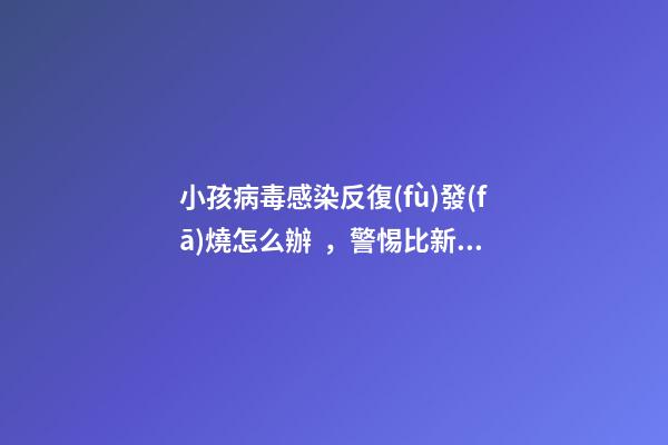 小孩病毒感染反復(fù)發(fā)燒怎么辦，警惕比新冠病毒更難纏
